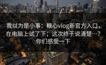 我以为是小事：糖心vlog新官方入口，在电脑上试了下；这次终于说清楚…？你们感受一下