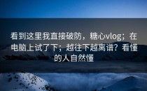 看到这里我直接破防，糖心vlog；在电脑上试了下；越往下越离谱？看懂的人自然懂