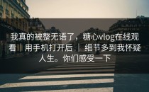 我真的被整无语了，糖心vlog在线观看｜用手机打开后 ｜ 细节多到我怀疑人生。你们感受一下