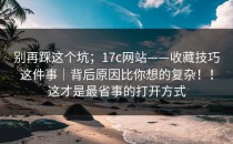别再踩这个坑；17c网站——收藏技巧这件事｜背后原因比你想的复杂！！这才是最省事的打开方式