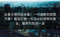 反差大赛热议合集：一句道歉到底算不算？看完只剩一句话太好哭带你看全，最爽的是这一波