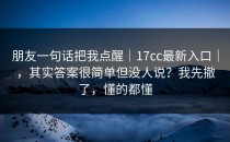 朋友一句话把我点醒｜17cc最新入口｜，其实答案很简单但没人说？我先撤了，懂的都懂