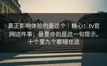 真正影响体验的是这个｜糖心：tv官网这件事；最要命的是这一句提示。十个里九个都错在这