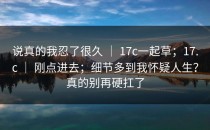 说真的我忍了很久 ｜ 17c一起草；17.c ｜ 刚点进去；细节多到我怀疑人生？真的别再硬扛了