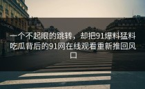 一个不起眼的跳转，却把91爆料猛料吃瓜背后的91网在线观看重新推回风口