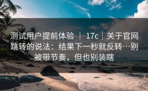 测试用户提前体验 ｜ 17c｜关于官网跳转的说法：结果下一秒就反转…别被带节奏，但也别装瞎