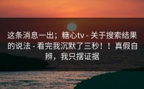 这条消息一出；糖心tv - 关于搜索结果的说法 - 看完我沉默了三秒！！真假自辨，我只摆证据