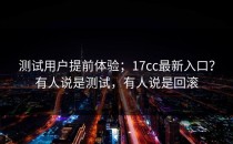 测试用户提前体验；17cc最新入口？有人说是测试，有人说是回滚