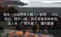 朋友一句话把我点醒｜一起草——17c网站，随手一搜｜其实答案很简单但没人说…？我先撤了，懂的都懂