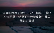 说真的我忍了很久 - 17c一起草 ｜ 换了个浏览器：结果下一秒就反转…我只想说：离谱