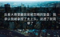 反差大赛里最容易被忽略的复盘：我承认我被拿捏了太上头，说透了就简单了
