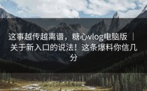 这事越传越离谱，糖心vlog电脑版 ｜ 关于新入口的说法！这条爆料你信几分