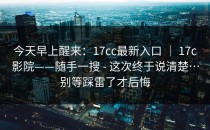 今天早上醒来：17cc最新入口 ｜ 17c影院——随手一搜 - 这次终于说清楚…别等踩雷了才后悔