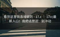看到这里我直接破防 - 17.c ｜ 17cc最新入口！我把话放这：别冲动