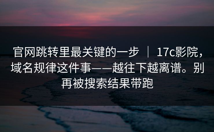 官网跳转里最关键的一步 ｜ 17c影院，域名规律这件事——越往下越离谱。别再被搜索结果带跑  第1张