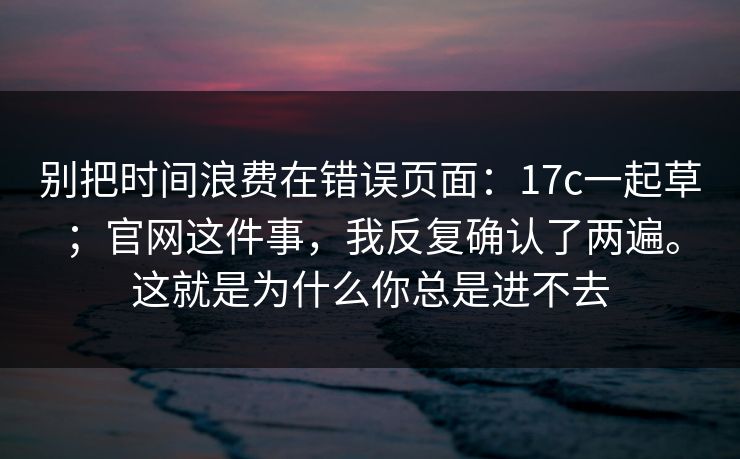 别把时间浪费在错误页面：17c一起草；官网这件事，我反复确认了两遍。这就是为什么你总是进不去  第1张