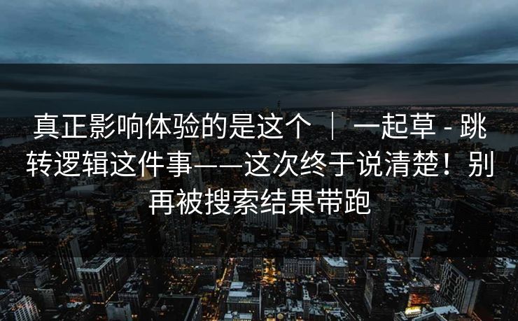 真正影响体验的是这个 ｜ 一起草 - 跳转逻辑这件事——这次终于说清楚！别再被搜索结果带跑  第1张
