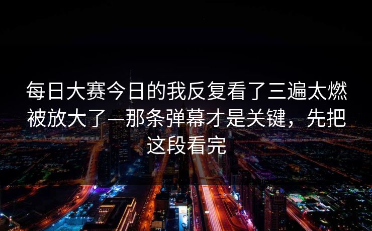 每日大赛今日的我反复看了三遍太燃被放大了—那条弹幕才是关键，先把这段看完  第1张