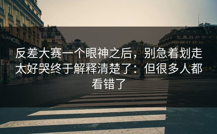 反差大赛一个眼神之后，别急着划走太好哭终于解释清楚了：但很多人都看错了  第1张