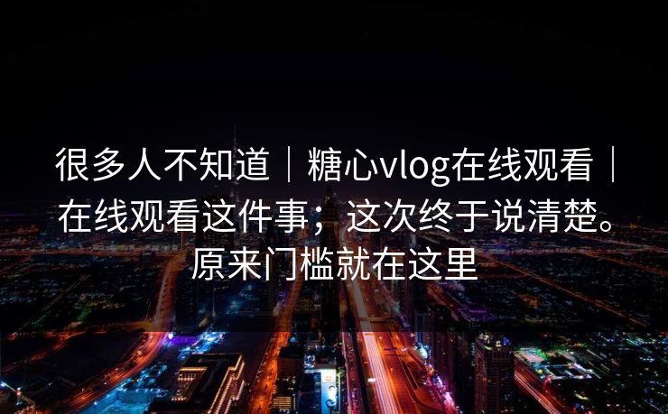 很多人不知道｜糖心vlog在线观看｜在线观看这件事；这次终于说清楚。原来门槛就在这里  第1张