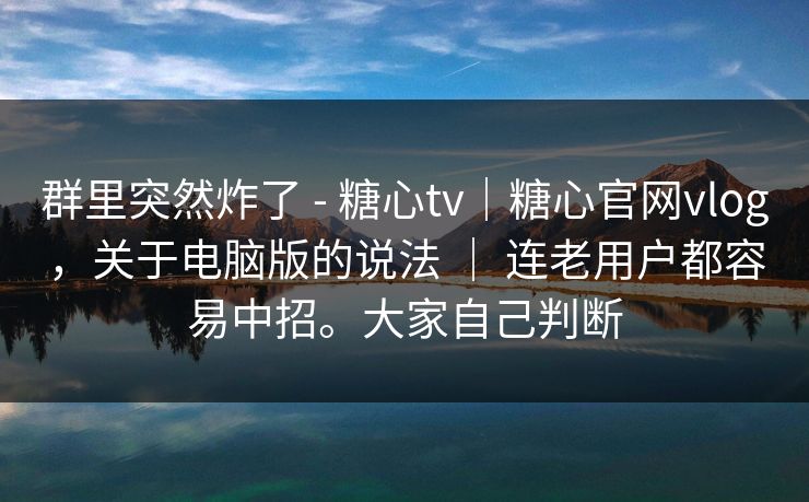群里突然炸了 - 糖心tv｜糖心官网vlog，关于电脑版的说法 ｜ 连老用户都容易中招。大家自己判断  第1张