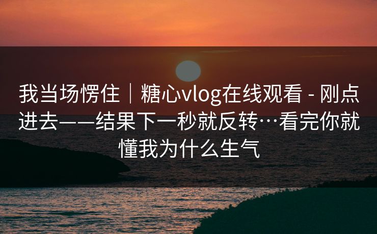 我当场愣住｜糖心vlog在线观看 - 刚点进去——结果下一秒就反转…看完你就懂我为什么生气  第1张