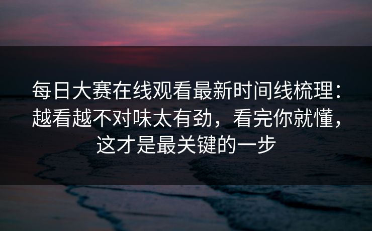 每日大赛在线观看最新时间线梳理：越看越不对味太有劲，看完你就懂，这才是最关键的一步  第1张