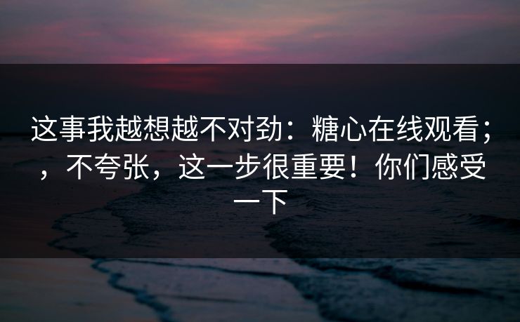 这事我越想越不对劲：糖心在线观看；，不夸张，这一步很重要！你们感受一下  第1张