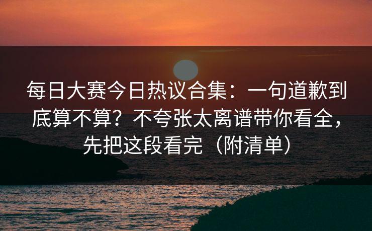 每日大赛今日热议合集：一句道歉到底算不算？不夸张太离谱带你看全，先把这段看完（附清单）  第1张