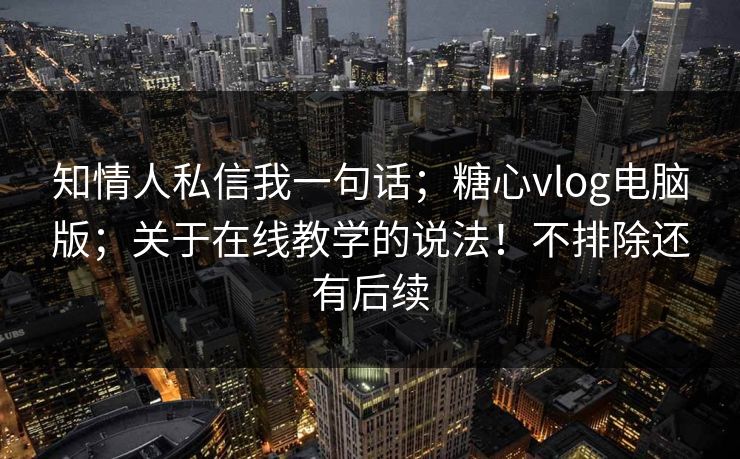 知情人私信我一句话；糖心vlog电脑版；关于在线教学的说法！不排除还有后续  第1张