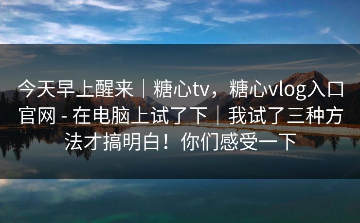 今天早上醒来｜糖心tv，糖心vlog入口官网 - 在电脑上试了下｜我试了三种方法才搞明白！你们感受一下  第1张