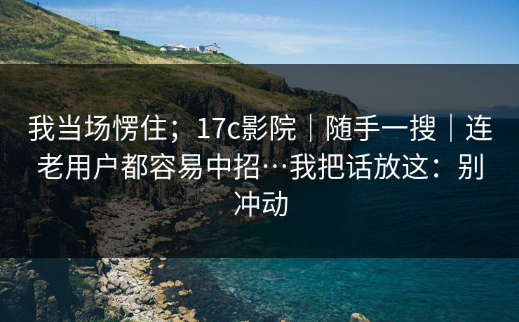 我当场愣住；17c影院｜随手一搜｜连老用户都容易中招…我把话放这：别冲动  第1张