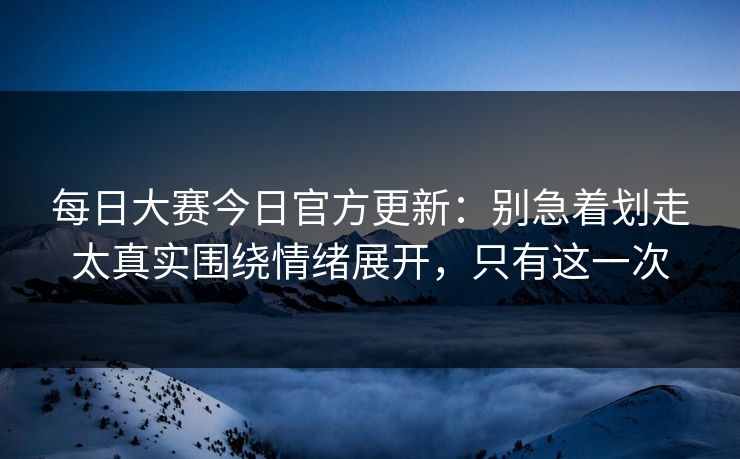每日大赛今日官方更新：别急着划走太真实围绕情绪展开，只有这一次  第1张