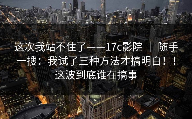 这次我站不住了——17c影院 ｜ 随手一搜：我试了三种方法才搞明白！！这波到底谁在搞事  第1张