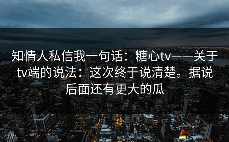 知情人私信我一句话：糖心tv——关于tv端的说法：这次终于说清楚。据说后面还有更大的瓜  第1张