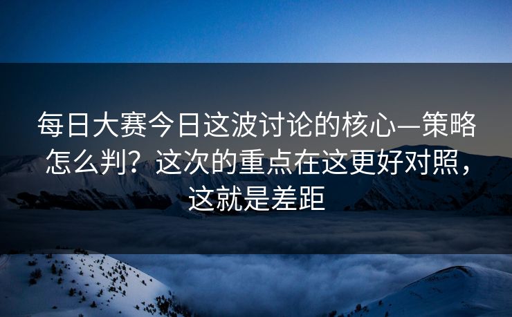 每日大赛今日这波讨论的核心—策略怎么判？这次的重点在这更好对照，这就是差距  第1张