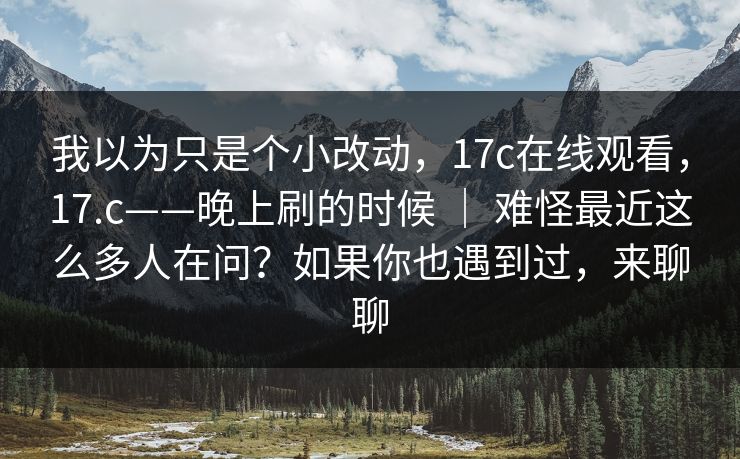 我以为只是个小改动，17c在线观看，17.c——晚上刷的时候 ｜ 难怪最近这么多人在问？如果你也遇到过，来聊聊  第1张
