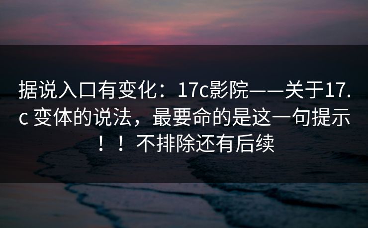 据说入口有变化：17c影院——关于17.c 变体的说法，最要命的是这一句提示！！不排除还有后续  第1张