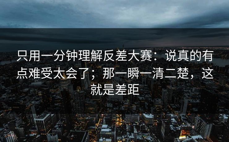 只用一分钟理解反差大赛：说真的有点难受太会了；那一瞬一清二楚，这就是差距  第1张