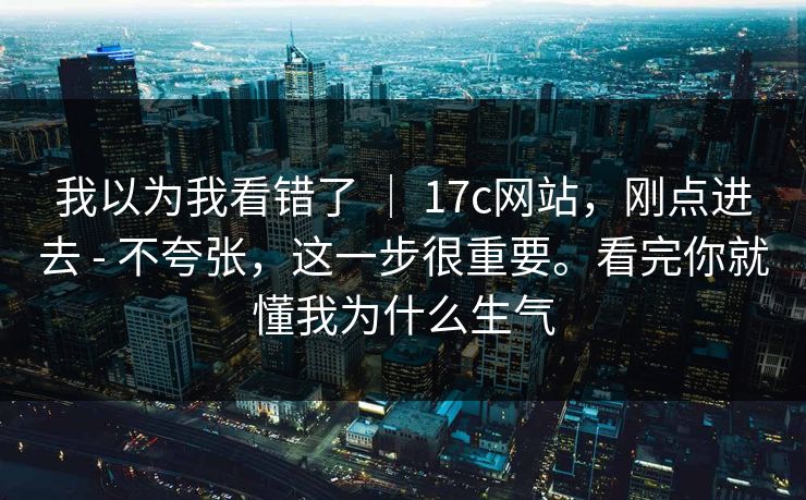 我以为我看错了 ｜ 17c网站，刚点进去 - 不夸张，这一步很重要。看完你就懂我为什么生气  第1张