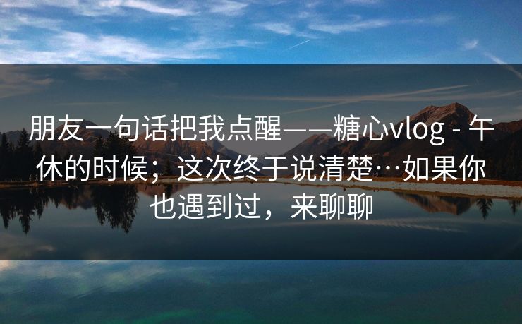 朋友一句话把我点醒——糖心vlog - 午休的时候；这次终于说清楚…如果你也遇到过，来聊聊  第1张