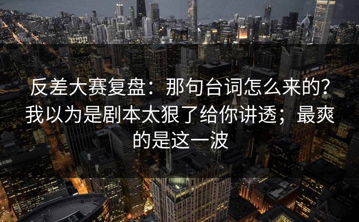 反差大赛复盘：那句台词怎么来的？我以为是剧本太狠了给你讲透；最爽的是这一波  第1张