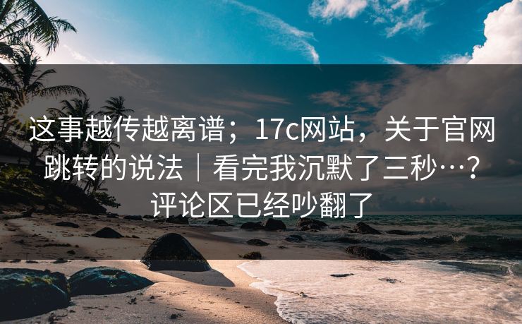 这事越传越离谱；17c网站，关于官网跳转的说法｜看完我沉默了三秒…？评论区已经吵翻了  第1张