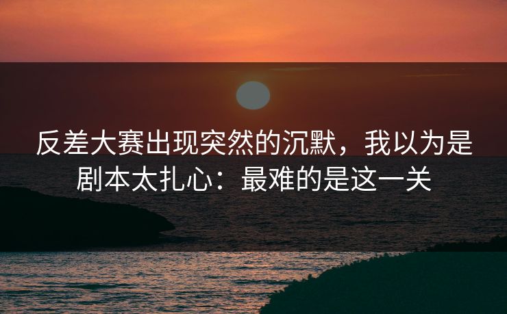 反差大赛出现突然的沉默，我以为是剧本太扎心：最难的是这一关  第1张