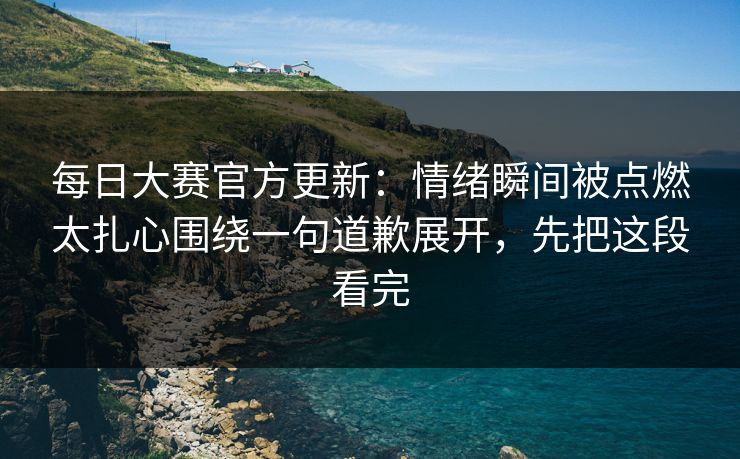 每日大赛官方更新：情绪瞬间被点燃太扎心围绕一句道歉展开，先把这段看完  第1张