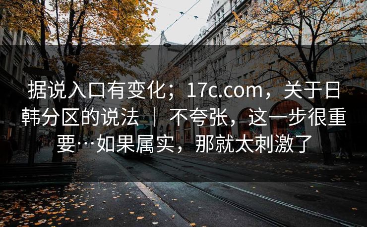 据说入口有变化；17c.com，关于日韩分区的说法 ｜ 不夸张，这一步很重要…如果属实，那就太刺激了  第1张