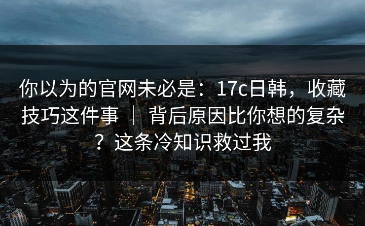 你以为的官网未必是：17c日韩，收藏技巧这件事 ｜ 背后原因比你想的复杂？这条冷知识救过我  第1张