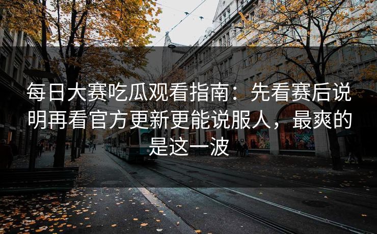 每日大赛吃瓜观看指南：先看赛后说明再看官方更新更能说服人，最爽的是这一波  第1张