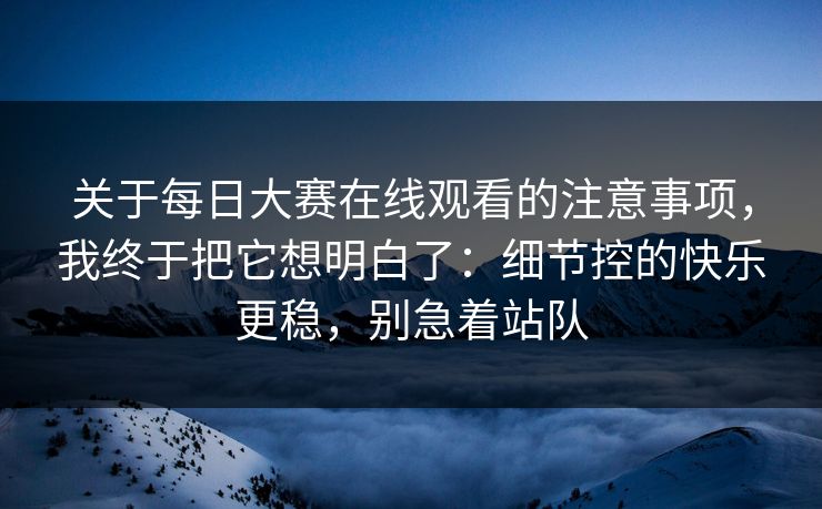 关于每日大赛在线观看的注意事项，我终于把它想明白了：细节控的快乐更稳，别急着站队  第1张