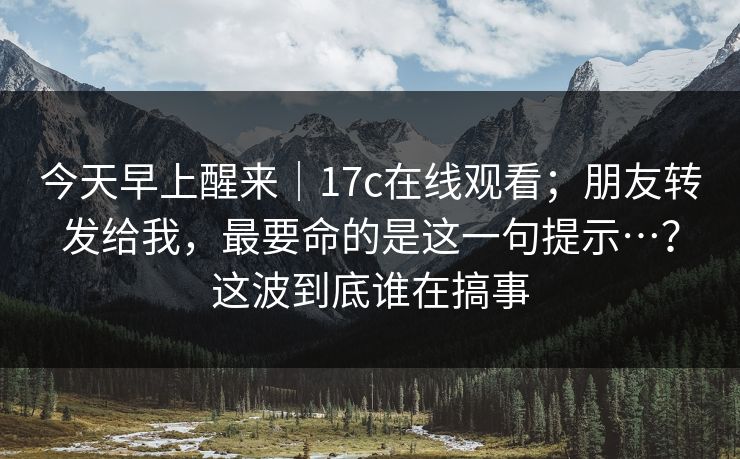 今天早上醒来｜17c在线观看；朋友转发给我，最要命的是这一句提示…？这波到底谁在搞事  第1张